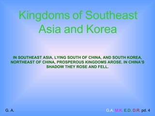 IN SOUTHEAST ASIA, LYING SOUTH OF CHINA, AND SOUTH KOREA, NORTHEAST OF CHINA, PROSPEROUS KINGDOMS AROSE. IN CHINA’S SHADOW THEY ROSE AND FELL. Kingdoms   of Southeast Asia and Korea G. A.  G.A.   M.K.   E.D.   D.R.  pd. 4 