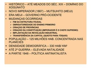 HISTÓRICO – ATÉ MEADOS DO SÉC. XIX – DOMÍNIO DO XOGUNATO NOVO IMPERADOR (1867) – MUTSUHITO (MEIJI) ERA MEIJI – GOVERNO PRÓ-OCIDENTE MUDANÇAS OCORRIDAS FIM DA ESTRUTURA FEUDAL OBRIGATORIEDADE DO ENSINO PRIMÁRIO CRIAÇÃO DE PROVÍNCIAS CRIAÇÃO DA CONSTITUIÇÃO (IMPERADOR É O CHEFE SUPREMO) IMPLANTAÇÃO DA REVOLUÇÃO INDUSTRIAL TRANSFERÊNCIA DA CAPITAL (QUIOTO PARA TÓQUIO) POPULAÇÃO – 125 MILHÕES HAB. CONCENTRADA NAS PLANÍCIES DENSIDADE DEMOGRÁFICA – 330 HAB/ KM 2  ATÉ 2ª GUERRA – ELEVADA NATALIDADE A PARTIE 1948 – POLÍTICA ANTINATALISTA 