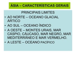 ÁSIA – CARACTERÍSTICAS GERAIS PRINCIPAIS LIMITES AO NORTE – OCEANO GLACIAL ÁRTICO AO SUL – OCEANO ÍNDICO A OESTE – MONTES URAIS, MAR CÁSPIO, CÁUCASO, MAR NEGRO, MAR MEDITERRÂNEO E MAR VERMELHO. A LESTE – OCEANO  PACÍFICO 