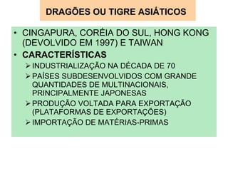 DRAGÕES OU TIGRE ASIÁTICOS   CINGAPURA, CORÉIA DO SUL, HONG KONG (DEVOLVIDO EM 1997) E TAIWAN CARACTERÍSTICAS INDUSTRIALIZAÇÃO NA DÉCADA DE 70 PAÍSES SUBDESENVOLVIDOS COM GRANDE QUANTIDADES DE MULTINACIONAIS, PRINCIPALMENTE JAPONESAS PRODUÇÃO VOLTADA PARA EXPORTAÇÃO (PLATAFORMAS DE EXPORTAÇÕES) IMPORTAÇÃO DE MATÉRIAS-PRIMAS 