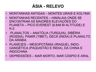 ÁSIA - RELEVO MONTANHAS ANTIGAS – MONTES URAIS E KOLYMA MONTANHAS RECENTES – HIMALAIA ONDE SE ENCONTRAM AS MAIORES ELEVAÇÕES DO PLANETA – PICO EVEREST (8.848 M ALTITUDE) E K-2  PLANALTOS – ANATÓLIA (TURQUIA), SIBÉRIA (RÚSSIA), PAMIR (TIBET), DECÃ (ÍNDIA) E PLANALTO DA ARÁBIA PLANÍCIES – MESOPOTÂMIA (IRAQUE), INDO-GANGÉTICA (PAQUISTÃO E ÍNDIA), DA CHINA E INDOCHINA DEPRESSÕES – MAR MORTO, MAR CÁSPIO E ARAL 