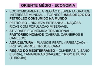 ORIENTE MÉDIO - ECONOMIA ECONOMICAMENTE A REGIÃO DESPERTA GRANDE INTERESSE MUNDIAL – FORNECE  MAIS DE 30% DO PETRÓLEO CONSUMIDO NA MUNDO PETRÓLEO – RIQUEZA ESTRANHA – NAÇÕES RICAS COM POPULAÇÃO MISERÁVEL ATIVIDADE ECONÔMICA TRADICIONAL –  PASTOREIO NÔMADE  (CABRAS, CARNEIROS E CAMELOS) AGRICULTURA  – PLANÍCIE FÉRTIL (IRRIGAÇÃO) – FRUTAS, ARROZ, TRIGO E CANA REGIÃO DO MEDITERRÂNEO  – OLIVEIRAS (LÍBANO E SÍRIA), TAMAREIRAS (IRAQUE), TRIGO E FUMO (TURQUIA)  