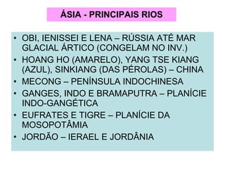 ÁSIA - PRINCIPAIS RIOS OBI, IENISSEI E LENA – RÚSSIA ATÉ MAR GLACIAL ÁRTICO (CONGELAM NO INV.) HOANG HO (AMARELO), YANG TSE KIANG (AZUL), SINKIANG (DAS PÉROLAS) – CHINA MECONG – PENÍNSULA INDOCHINESA GANGES, INDO E BRAMAPUTRA – PLANÍCIE INDO-GANGÉTICA EUFRATES E TIGRE – PLANÍCIE DA MOSOPOTÂMIA JORDÃO – IERAEL E JORDÂNIA 