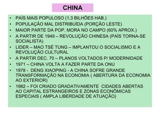 CHINA PAÍS MAIS POPULOSO (1,3 BILHÕES HAB.) POPULAÇÃO MAL DISTRIBUÍDA (PORÇÃO LESTE) MAIOR PARTE DA POP. MORA NO CAMPO (60% APROX.) A PARTIR DE 1949 – REVOLUÇÃO CHINESA (PAÍS TORNA-SE SOCIALISTA) LIDER – MAO TSÉ TUNG – IMPLANTOU O SOCIALISMO E A REVOLUÇÃO CULTURAL A PARTIR DEC. 70 – PLANOS VOLTADOS P/ MODERNIDADE 1971 – CHINA VOLTA A FAZER PARTE DA ONU 1978 -  DENG XIAOPING - A CHINA SOFRE GRANDE TRANSFORMAÇÃO NA ECONOMIA ( ABERTURA DA ECONOMIA AO EXTERIOR) 1982 – FOI CRIADO GRADATIVAMENTE  CIDADES ABERTAS AO CAPITAL ESTRANGEIROS E ZONAS ECONÔMICAS ESPECIAIS ( AMPLA LIBERDADE DE ATUAÇÃO) 
