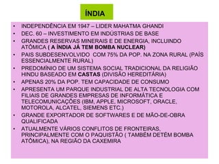 ÍNDIA   INDEPENDÊNCIA EM 1947 – LIDER MAHATMA GHANDI DEC. 60 – INVESTIMENTO EM INDÚSTRIAS DE BASE GRANDES RESERVAS MINERAIS E DE ENERGIA, INCLUINDO ATÔMICA  ( A ÍNDIA JÁ TEM BOMBA NUCLEAR) PAIS SUBDESENVOLVIDO  COM 75% DA POP. NA ZONA RURAL (PAÍS ESSENCIALMENTE RURAL) PREDOMÍNIO DE UM SISTEMA SOCIAL TRADICIONAL DA RELIGIÃO HINDU BASEADO EM  CASTAS  (DIVISÃO HEREDITÁRIA) APENAS 20% DA POP. TEM CAPACIDADE DE CONSUMO APRESENTA UM PARQUE INDUSTRIAL DE ALTA TECNOLOGIA COM FILIAIS DE GRANDES EMPRESAS DE INFORMÁTICA E TELECOMUNICAÇÕES (IBM, APPLE, MICROSOFT, ORACLE, MOTOROLA, ALCATEL, SIEMENS ETC.) GRANDE EXPORTADOR DE SOFTWARES E DE MÃO-DE-OBRA QUALIFICADA ATUALMENTE VÁRIOS CONFLITOS DE FRONTEIRAS, PRINCIPALMENTE COM O PAQUISTÃO ( TAMBÉM DETÉM BOMBA ATÔMICA), NA REGIÃO DA CAXEMIRA 