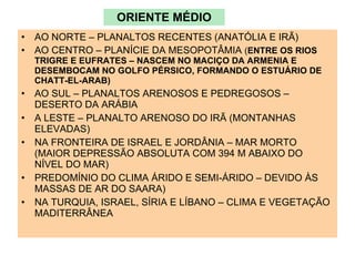 ORIENTE MÉDIO AO NORTE – PLANALTOS RECENTES (ANATÓLIA E IRÃ) AO CENTRO – PLANÍCIE DA MESOPOTÂMIA  ( ENTRE OS RIOS TRIGRE E EUFRATES – NASCEM NO MACIÇO DA ARMENIA E DESEMBOCAM NO GOLFO PÉRSICO, FORMANDO O ESTUÁRIO DE CHATT-EL-ARAB)  AO SUL – PLANALTOS ARENOSOS E PEDREGOSOS – DESERTO DA ARÁBIA A LESTE – PLANALTO ARENOSO DO IRÃ (MONTANHAS ELEVADAS) NA FRONTEIRA DE ISRAEL E JORDÂNIA – MAR MORTO (MAIOR DEPRESSÃO ABSOLUTA COM 394 M ABAIXO DO NÍVEL DO MAR) PREDOMÍNIO DO CLIMA ÁRIDO E SEMI-ÁRIDO – DEVIDO ÀS MASSAS DE AR DO SAARA) NA TURQUIA, ISRAEL, SÍRIA E LÍBANO – CLIMA E VEGETAÇÃO MADITERRÂNEA 