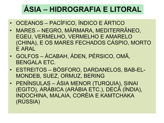ÁSIA – HIDROGRAFIA E LITORAL OCEANOS – PACÍFICO, ÍNDICO E ÁRTICO MARES – NEGRO, MÁRMARA, MEDITERRÂNEO, EGEU, VERMELHO, VERMELHO E AMARELO (CHINA), E OS MARES FECHADOS CÁSPIO, MORTO E ARAL GOLFOS – ÁCABAH, ÁDEN, PÉRSICO, OMÃ, BENGALA ETC. ESTREITOS – BÓSFORO, DARDANELOS, BAB-EL-MONDEB, SUEZ, ORMUZ, BERING PENÍNSULAS – ÁSIA MENOR (TURQUIA), SINAI (EGITO), ARÁBICA (ARÁBIA ETC.), DECÃ (ÍNDIA), INDOCHINA, MALAIA, CORÉIA E KAMTCHAKA (RÚSSIA) 