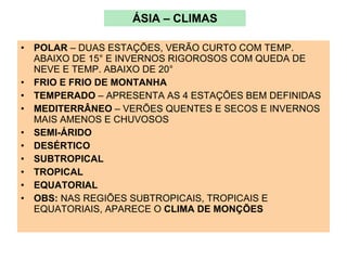 ÁSIA – CLIMAS POLAR  – DUAS ESTAÇÕES, VERÃO CURTO COM TEMP. ABAIXO DE 15° E INVERNOS RIGOROSOS COM QUEDA DE NEVE E TEMP. ABAIXO DE 20° FRIO E FRIO DE MONTANHA   TEMPERADO  – APRESENTA AS 4 ESTAÇÕES BEM DEFINIDAS MEDITERRÂNEO  – VERÕES QUENTES E SECOS E INVERNOS MAIS AMENOS E CHUVOSOS SEMI-ÁRIDO   DESÉRTICO SUBTROPICAL   TROPICAL EQUATORIAL OBS:  NAS REGIÕES SUBTROPICAIS, TROPICAIS E EQUATORIAIS, APARECE O  CLIMA DE MONÇÕES 