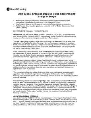 Asia Global Crossing Deploys Video Conferencing
                       Bridge in Tokyo
•   Asia Global Crossing Conferencing adds video conferencing enhanced service for
    multinational corporations with operations in the Asia Pacific region.
•   New bridge in Japan to provide superior, more cost effective conferencing services.
•   Part of a suite of services being deployed worldwide jointly by Global Crossing and Asia
    Global Crossing.

FOR IMMEDIATE RELEASE: FEBRUARY 13, 2001

Westminster, CO and Tokyo, Japan -- Global Crossing Ltd. (NYSE: GX), in partnership with
Asia Global Crossing (NASDAQ: AGCX), a subsidiary of Global Crossing, announced today the
deployment of a video conferencing services bridge in Tokyo, Japan.

The new Tokyo bridge will enhance the video conferencing services used by large enterprises
operating in the Asia Pacific region. Formerly, video conferences were serviced by bridges in
North America or Europe. Deploying a bridge in Japan brings a regional solution that is simpler
and more cost effective than backhauling to the other bridges worldwide. The bridge provides
service for the whole Asia Pacific region.

Video conferencing is an ISDN-based, multi-point bridging service and is part of the suite of
services that will be offered worldwide by Global Crossing and Asia Global Crossing. Global
Crossing and Asia Global Crossing are deploying parallel services offerings to ensure that
multinational customers, regardless of location, will receive a consistent level of service.

Global Crossing operates in Japan through Asia Global Crossing, a public company whose
largest shareholders include Global Crossing, Microsoft, and Softbank. As a company dedicated
to fulfilling the Global Crossing vision in Asia, Asia Global Crossing brings regional expertise and
access to customers, enabling superior conferencing services in a more cost-effective manner. In
addition, to offer the highest level of service, take reservations, and assist with conferences,
operators are fluent in Japanese.

"The new video conferencing bridge allows us to better serve multinational corporations with
operations in the Asia Pacific region," said John Legere, chief executive officer, Asia Global
Crossing. "Our decision to deploy video conferencing services in Japan was the direct outcome of
customer feedback."

Global Crossing already has conferencing bridges in the United States, Canada and the United
Kingdom; each site can serve as backup for the other locations. Global Crossing Conferencing
supports customers worldwide through audio and video call centers in Westminster, Lakeside,
and Boulder, Colorado, Toronto and Montreal, Canada Glasgow Scotland, and London, England.
"As a global company we're committed to meeting the needs of our customers worldwide. Our
entry into the Japanese market signifies our recognition of the need to extend video conferencing
services to the Asia Pacific region," said Jay Homola, vice president of marketing, Global
Crossing conferencing.

ABOUT ASIA GLOBAL CROSSING
Asia Global Crossing (NASDAQ: AGCX), a public company whose largest shareholders include
Global Crossing (NYSE: GX), Softbank (Tokyo Stock Exchange: 9984), and Microsoft (NASDAQ:
MSFT), provides the Asia Pacific region with a full range of integrated telecommunications and IP
services. Through a combination of undersea cables, terrestrial networks, city fiber rings and
complex web hosting data centers, Asia Global Crossing is building one of the first truly pan-
 