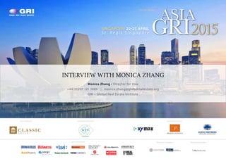 SINGAPORE 22-23 APRIL
S t . R e g i s S i n g a p o r e
ASIA
GRI2015
The 5th Annual
INTERVIEW WITH MONICA ZHANG
Monica Zhang • Director for Asia
+44 (0)207 121 5089 | monica.zhang@globalrealestate.org
GRI – Global Real Estate Institute
RESEARCH PARTNERINDUSTRY PARTNERS
alternative assets. intelligent data.
MEDIA PARTNERS
FEATURED DEVELOPER BRONZE SPONSORSGOLD SPONSOR
 