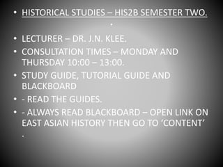 .
• HISTORICAL STUDIES – HIS2B SEMESTER TWO.
• LECTURER – DR. J.N. KLEE.
• CONSULTATION TIMES – MONDAY AND
THURSDAY 10:00 – 13:00.
• STUDY GUIDE, TUTORIAL GUIDE AND
BLACKBOARD
• - READ THE GUIDES.
• - ALWAYS READ BLACKBOARD – OPEN LINK ON
EAST ASIAN HISTORY THEN GO TO ‘CONTENT’
.
 
