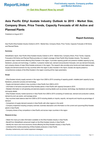 Find Industry reports, Company profiles
ReportLinker                                                                                                       and Market Statistics
                                               >> Get this Report Now by email!



Asia Pacific Ethyl Acetate Industry Outlook to 2015 - Market Size,
Company Share, Price Trends, Capacity Forecasts of All Active and
Planned Plants
Published on August 2011

                                                                                                                                                           Report Summary

Asia Pacific Ethyl Acetate Industry Outlook to 2015 - Market Size, Company Share, Price Trends, Capacity Forecasts of All Active
and Planned Plants


Summary


GlobalData's report, Asia Pacific Ethyl Acetate Industry Outlook to 2015 - Market Size, Company Share, Price Trends, Capacity
Forecasts of All Active and Planned Plants provides an in-depth coverage of Asia Pacific Ethyl Acetate industry. The research
presents major market trends affecting Ethyl Acetate in the region. It provides capacity growth and presents installed capacity by key
feedstock, process and technology. In addition, it presents market size, demand and production forecasts, end use demand forecasts,
and company shares of major Ethyl Acetate producers in the region. The research also provides price trends and trade balance data.
Supply and demand scenario for key countries within the region is also included in the report. Overall, the reports present a
comprehensive analysis of the Ethyl Acetate in the region covering all the major parameters.


Scope


- Ethyl Acetate industry supply scenario in the region from 2000 to 2015 consisting of capacity growth, installed plant capacity by key
feedstock, production process and technology
- Supply and demand outlook in key countries in Asia Pacific from 2000 to 2015
- Information of all active and planned Ethyl Acetate plants in Asia Pacific with capacity forecasts to 2015
- Detailed information on all operating and planned projects covering details such as process, technology, key feedstock and operator
and equity details
- Ethyl Acetate industry market dynamics in Asia Pacific from 2000 to 2015 consisting of market size, demand and production outlook,
demand by end use sector, and average prices
- Key countries trade balance data from 2000 to 2015 including details on imports, exports, net exports and imports as percentage of
demand
- Comparison of supply demand scenario in Asia Pacific with other regions in the world
- Company snapshots including company overview, business description and information on the current and upcoming Ethyl Acetate
plants in Asia Pacific
- Company shares of key competitors in Asia Pacific and across major countries in the region


Reasons to buy


- Obtain the most up to date information available on the Ethyl Acetate industry in Asia Pacific
- Benefit from GlobalData's advanced insight on the Ethyl Acetate industry in Asia Pacific
- Identify the macro and micro-economic trends affecting the Ethyl Acetate industry in Asia Pacific
- Understand the market positioning of Ethyl Acetate producers in Asia Pacific
- Develop market-entry and market expansion strategies


Asia Pacific Ethyl Acetate Industry Outlook to 2015 - Market Size, Company Share, Price Trends, Capacity Forecasts of All Active and Planned Plants (From Slideshare)   Page 1/11
 