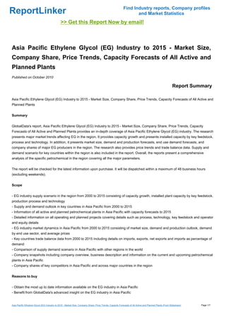 Find Industry reports, Company profiles
ReportLinker                                                                                                       and Market Statistics
                                               >> Get this Report Now by email!



Asia Pacific Ethylene Glycol (EG) Industry to 2015 - Market Size,
Company Share, Price Trends, Capacity Forecasts of All Active and
Planned Plants
Published on October 2010

                                                                                                                                                           Report Summary

Asia Pacific Ethylene Glycol (EG) Industry to 2015 - Market Size, Company Share, Price Trends, Capacity Forecasts of All Active and
Planned Plants


Summary


GlobalData's report, Asia Pacific Ethylene Glycol (EG) Industry to 2015 - Market Size, Company Share, Price Trends, Capacity
Forecasts of All Active and Planned Plants provides an in-depth coverage of Asia Pacific Ethylene Glycol (EG) industry. The research
presents major market trends affecting EG in the region. It provides capacity growth and presents installed capacity by key feedstock,
process and technology. In addition, it presents market size, demand and production forecasts, end use demand forecasts, and
company shares of major EG producers in the region. The research also provides price trends and trade balance data. Supply and
demand scenario for key countries within the region is also included in the report. Overall, the reports present a comprehensive
analysis of the specific petrochemical in the region covering all the major parameters.


The report will be checked for the latest information upon purchase. It will be dispatched within a maximum of 48 business hours
(excluding weekends).


Scope


- EG industry supply scenario in the region from 2000 to 2015 consisting of capacity growth, installed plant capacity by key feedstock,
production process and technology
- Supply and demand outlook in key countries in Asia Pacific from 2000 to 2015
- Information of all active and planned petrochemical plants in Asia Pacific with capacity forecasts to 2015
- Detailed information on all operating and planned projects covering details such as process, technology, key feedstock and operator
and equity details
- EG industry market dynamics in Asia Pacific from 2000 to 2015 consisting of market size, demand and production outlook, demand
by end use sector, and average prices
- Key countries trade balance data from 2000 to 2015 including details on imports, exports, net exports and imports as percentage of
demand
- Comparison of supply demand scenario in Asia Pacific with other regions in the world
- Company snapshots including company overview, business description and information on the current and upcoming petrochemical
plants in Asia Pacific
- Company shares of key competitors in Asia Pacific and across major countries in the region


Reasons to buy


- Obtain the most up to date information available on the EG industry in Asia Pacific
- Benefit from GlobalData's advanced insight on the EG industry in Asia Pacific


Asia Pacific Ethylene Glycol (EG) Industry to 2015 - Market Size, Company Share, Price Trends, Capacity Forecasts of All Active and Planned Plants (From Slideshare)   Page 1/7
 