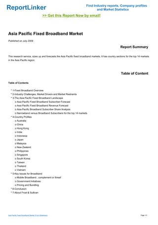 Find Industry reports, Company profiles
ReportLinker                                                                     and Market Statistics
                                             >> Get this Report Now by email!



Asia Pacific Fixed Broadband Market
Published on July 2009

                                                                                                          Report Summary

This research service, sizes up and forecasts the Asia Pacific fixed broadband markets. It has country sections for the top 14 markets
in the Asia Pacific region.




                                                                                                           Table of Content

Table of Contents


   * 1-Fixed Broadband Overview
   * 2-Industry Challenges, Market Drivers and Market Restraints
   * 3-The Asia Pacific Fixed Broadband Landscape
        o Asia Pacific Fixed Broadband Subscriber Forecast
        o Asia Pacific Fixed Broadband Revenue Forecast
        o Asia Pacific Broadband Subscriber Share Analysis
        o Narrowband versus Broadband Subscribers for the top 14 markets
   * 4-Country Profiles
        o Australia
        o China
        o Hong Kong
        o India
        o Indonesia
        o Japan
        o Malaysia
        o New Zealand
        o Philippines
        o Singapore
        o South Korea
        o Taiwan
        o Thailand
        o Vietnam
   * 5-Key Issues for Broadband
        o Mobile Broadband . complement or threat'
        o Government Initiatives
        o Pricing and Bundling
   * 6-Conclusion
   * 7-About Frost & Sullivan




Asia Pacific Fixed Broadband Market (From Slideshare)                                                                         Page 1/3
 