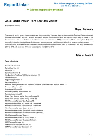 Find Industry reports, Company profiles
ReportLinker                                                                      and Market Statistics
                                              >> Get this Report Now by email!



Asia Pacific Power Plant Services Market
Published on June 2011

                                                                                                             Report Summary

This research service covers the current state and future potential of the power plant services market in Southeast Asia and Australia
and New Zealand (ANZ) regions. It provides an in-depth analysis of maintenance, repair and overhaul (MRO) services market for gas
turbines, steam turbines and boilers, and turnkey operation and maintenance (O&M) services market for the power plants. End users
covered in the study include utilities and independent power producers. In addition, pricing trends for services contract, service
contract analysis, market share analysis and the competitive factors are discussed in detail for each region. The study period is from
2007 to 2017, with base year 2010 and forecast period from 2011 to 2017.




                                                                                                             Table of Content

Table of Contents


Executive Summary 7
Market Overview 14
Definitions 15
Specific Exclusions 18
KeyQuestions This Study Will Attempt to Answer 19
Segmentation 20
RegionalSegmentation 21
Regional Hotspots 22
External Challenges: Drivers and Restraints'Southeast Asia Power Plant Services Market 23
Drivers and Restraints 24
Forecasts and Trends 32
Market Engineering Measurements 33
Forecast Assumptions 35
Power Plant Services Market Revenue Forecast 36
Power Plant Services Market Pricing Trends 39
MRO Revenues Forecast 'Gas Turbines 42
MRO Revenue Forecast by Country 'Gas Turbines 44
MRO Revenue Forecast Discussion 'Gas Turbines 45
MRO Revenues Forecast 'Steam Turbines 47
MRO Revenues Forecast by Country 'Steam Turbines 48
MRO Revenues Forecast Discussion 'Steam Turbines 50
MRO Revenues Forecast 'Boilers 51
MRO Revenues Forecast byCountry'Boilers 52
MRO Revenues Forecast Discussion 'Boilers 54
O&M Revenue Forecast 55
O&M RevenueForecast by Country 56
O&M Revenue Forecast Discussion 57



Asia Pacific Power Plant Services Market (From Slideshare)                                                                       Page 1/4
 