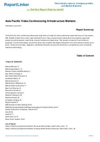 ReportLinker Find Industry reports, Company profiles
and Market Statistics
>> Get this Report Now by email!
Asia Pacific Video Conferencing Infrastructure Markets
Published on June 2011
Report Summary
The Asia Pacific video conferencing infrastructure study offers an insight into videoconferencing market with focus on 6 sub-regions-
ANZ, ASEAN, Greater China, India, Japan and South Korea. Topics covered include market drivers and restraints, opportunity
analysis by vertical segment, major trends, revenue forecasts and market share. This research is based on Frost & Sullivan's
proprietary T.E.A.M. methodology, ensures that clients have complete "360 Degree Perspective" from which decision-making can be
driven. Technical, Econometric, Application, and Market information ensures that clients have a comprehensive view of industries,
markets and technology.
Table of Content
TABLE OF CONTENTS
Market Definitions 9
Market Segmentation 10
Research Scope and Methodology 11
Asia Pacific Coverage 12
Asia Pacific Market Overview 13
Key Market Metrics 14
Market Overview 15
Market Drivers &Restraints 16
Market Outlook by Revenue 17
Base Year Revenue 18
Revenue Forecasts 20
Vertical Adoption Trends 21
Regional Comparison 22
Regional Analysis 23
Competitive Analysis 24
Region Analysis 27
ANZ(Australia and New Zealand) 28-35
ASEAN(Indonesia,Malaysia,thePhilippines,Singapore,Thailand,Vietnam) 36-43
Greater China(China, HongKong, Taiwan) 44-51
India 52-59
Japan 60-71
South Korea 72-78
About Frost & Sullivan 79-83
List of Figures
Video Conferencing Infrastructure Market: Revenues Split by Region (Asia Pacific), 2010 19
Video Conferencing Infrastructure Market: Company Market Share by Revenues (Asia Pacific), 2010 25
Asia Pacific Video Conferencing Infrastructure Markets (From Slideshare) Page 1/4
 