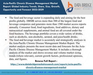 databridgemarketresearch.com US : +1-888-387-2818 UK : +44-161-394-0625 sales@databridgemarketresearch.com
1
Asia-Pacific Chronic Disease Management Market
Report: Global Industry Trends, Share, Size, Growth,
Opportunity and Forecast 2022-2029
 The food and beverage sector is expanding daily and aiming for the best
profits globally. DBMR serves more than 500 of the largest food and
beverage companies and generates more than 1500 market access reports
annually. Consumer food, food ingredients, food additives, dietary and
nutraceutical supplements, and animal food are all covered under the
food business. The beverage portfolio covers a wide variety of drinks,
such as alcoholic, non-alcoholic, aerated, and juice/health drinks.
 The food and beverage market is accurately and strategically analyses in
the Asia-Pacific Chronic Disease Management Market Report. The
market analysis presents the most recent data and forecasts for the Asia-
Pacific Chronic Disease Management Market. It includes a thorough
analysis of the market and shows revenue and volume market sizing
trends (where relevant), current growth factors, professional opinions,
data, and figures.
Browse Full Report :
https://www.databridgemarketresearch.com/reports/asia-pacific-
chronic-disease-management-market
 