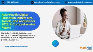 Asia-Pacific Digital
Education Market Size,
Trends, and Analysis for
2028: A Comprehensive
Report
The Asia-Pacific Digital Education
Market is projected to grow at a CAGR
of around 16.20% during the forecast
period, i.e., 2022-27.
www.marknteladvisors.com
 