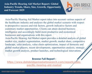 databridgemarketresearch.com US : +1-888-387-2818 UK : +44-161-394-0625 sales@databridgemarketresearch.com
1
Asia-Pacific Hearing Aid Market Report: Global
Industry Trends, Share, Size, Growth, Opportunity
and Forecast 2029
Asia-Pacific Hearing Aid Market report takes into account various aspects of
the healthcare industry and analyses the global market scenario with respect
to prospective success and risk factors, growth indicative factors and
customary market opportunities. Clients can attain desired business
intelligence and accordingly build more productive and economical
businesses and organisations with this report.
Asia-Pacific Hearing Aid Market report provides a detailed analysis of global
market size, market segmentation, market growth, market share, competitive
landscape, sales analysis, value chain optimization, impact of domestic and
global market players, recent developments, opportunities analysis, strategic
market growth analysis, product launches, and technological innovations.
Browse Full Report :
https://www.databridgemarketresearch.com/reports/asia-
pacific-hearing-aid-market
 