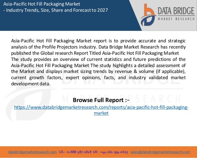 databridgemarketresearch.com US : +1-888-387-2818 UK : +44-161-394-0625 sales@databridgemarketresearch.com
1
Asia-Pacific Hot Fill Packaging Market
- Industry Trends, Size, Share and Forecast to 2027
Asia-Pacific Hot Fill Packaging Market report is to provide accurate and strategic
analysis of the Profile Projectors industry. Data Bridge Market Research has recently
published the Global research Report Titled Asia-Pacific Hot Fill Packaging Market
The study provides an overview of current statistics and future predictions of the
Asia-Pacific Hot Fill Packaging Market The study highlights a detailed assessment of
the Market and displays market sizing trends by revenue & volume (if applicable),
current growth factors, expert opinions, facts, and industry validated market
development data.
Browse Full Report :-
https://www.databridgemarketresearch.com/reports/asia-pacific-hot-fill-packaging-
market
 