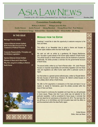 ASIA LAW NEWS
Newsletter of the ABA Section of International Law Asia/Pacific Committee

October, 2012

Committee Leadership
Emilie Simone

William A Herbert
Philippe Joun-Ho Shin
Justin Persaud
Qiang Bjornbak Chung Hwan Choi Paul Maloney

David James Quigg Edmund Sim Samantha Taylor Ehsan Zaffar Jie Zhang

IN THIS ISSUE
Message From the Editor
Opinion-Editorial Article Entitled:
North Korea Must Account For Its
Treatment of Political Prisoners

MESSAGE FROM THE EDITOR
1
Greetings! I would like to take this opportunity to welcome everyone to the
Asia Law News.
2

Corporate Responsibility Principles and
Anti-Bribery Legislation
14
Opinion-Editorial Article Entitled:
Between A Rock and A Hard Place
Why Kim Jong-Un Is Unlikey to Reform
North Korea
17

This edition of our Newsletter tries to adopt a theme and focuses on
human rights violations within the Asia Pacific region.
We start out with an article by a gentleman, Mr. Gregory MacKenzie,
who has taken a great interest in the human rights violations of North Korea.
This article focuses on North Korean prisons and the treatment of prisoners.
Additionally, the article provides a overview into the governmental structure
of North Korea.
The second article, written by our Year-In-Review editor – Mr. Justin Persaud,
focuses on corporate responsibility and anti-bribery legislation and how these
rules and regulations can affect human rights within a particular country or
region.
Our final article is a general opinion-editorial piece, written by Russell Aldrich,
that also focuses on North Korea. However, Mr. Aldrich’s article focuses on
how unlikely reform will be in North Korea.
We offer no firm arguments or conclusions on this topic and leave it to our
readers to decide for themselves, given the articles provided within this
issue of Asia Law News.
I look forward to continuing the newsletter and hope that you will participate
in future issues. Please note that if your article was not selected for this
particular newsletter, it will be considered for future issues. A reminder that
the next dead line for submissions is November 22, 2012. The next topic that
we will focus on is Anti-Bribery and Anti-Corruption laws both the effect on
and the enactment within the Asia-Pacific region.

- Emilie Simone
Editor, Asia Law News

 