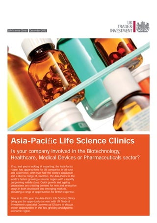 Life Science Clinics December 2012




  Asia-Paciﬁc Life Science Clinics
  Is your company involved in the Biotechnology,
  Healthcare, Medical Devices or Pharmaceuticals sector?
  If so, and you’re looking at exporting, the Asia-Paciﬁc
  region has opportunities for UK companies of all sizes
  and experience. With over half the world’s population
  and a diverse range of countries, the Asia-Paciﬁc is the
  world’s fastest growing economic region with a rapidly
  burgeoning middle class. Quick growth and ageing
  populations are creating demand for new and innovative
  drugs in both developed and emerging markets,
  providing a range of opportunities for British expertise.

  Now in its ﬁfth year, the Asia-Paciﬁc Life Science Clinics
  bring you the opportunity to meet with UK Trade &
  Investment’s specialist Commercial Ofﬁcers to discuss
  export opportunities in this fast-growing and dynamic
  economic region.
 