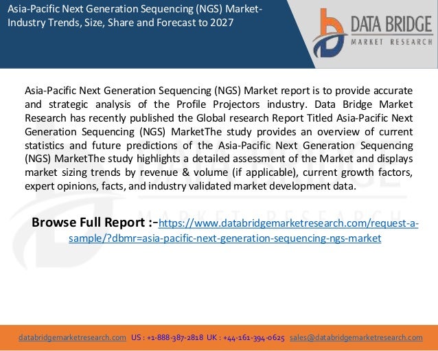 databridgemarketresearch.com US : +1-888-387-2818 UK : +44-161-394-0625 sales@databridgemarketresearch.com
1
Asia-Pacific Next Generation Sequencing (NGS) Market-
Industry Trends, Size, Share and Forecast to 2027
Asia-Pacific Next Generation Sequencing (NGS) Market report is to provide accurate
and strategic analysis of the Profile Projectors industry. Data Bridge Market
Research has recently published the Global research Report Titled Asia-Pacific Next
Generation Sequencing (NGS) MarketThe study provides an overview of current
statistics and future predictions of the Asia-Pacific Next Generation Sequencing
(NGS) MarketThe study highlights a detailed assessment of the Market and displays
market sizing trends by revenue & volume (if applicable), current growth factors,
expert opinions, facts, and industry validated market development data.
Browse Full Report :-https://www.databridgemarketresearch.com/request-a-
sample/?dbmr=asia-pacific-next-generation-sequencing-ngs-market
 