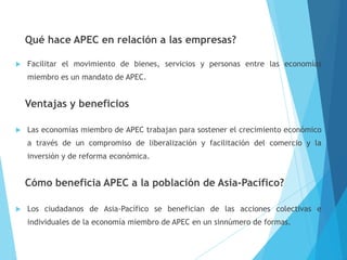 Qué hace APEC en relación a las empresas?
 Facilitar el movimiento de bienes, servicios y personas entre las economías
miembro es un mandato de APEC.
Ventajas y beneficios
 Las economías miembro de APEC trabajan para sostener el crecimiento económico
a través de un compromiso de liberalización y facilitación del comercio y la
inversión y de reforma económica.
Cómo beneficia APEC a la población de Asia-Pacífico?
 Los ciudadanos de Asia-Pacífico se benefician de las acciones colectivas e
individuales de la economía miembro de APEC en un sinnúmero de formas.
 