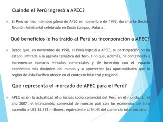 Cuándo el Perú ingresó a APEC?
 El Perú se hizo miembro pleno de APEC en noviembre de 1998, durante la Décima
Reunión Ministerial celebrada en Kuala Lúmpur, Malasia.
Qué beneficios le ha traído al Perú su incorporación a APEC?
 Desde que, en noviembre de 1998, el Perú ingresó a APEC, su participación no ha
estado limitada a la agenda temática del foro, sino que, además, ha contribuido a
incrementar nuestros vínculos comerciales y de inversión con el espacio
económico más dinámico del mundo y a aprovechar las oportunidades que la
región de Asia-Pacífico ofrece en el contexto bilateral y regional.
Qué representa el mercado de APEC para el Perú?
 APEC es en la actualidad el principal socio comercial del Perú en el mundo. En el
año 2007, el intercambio comercial de nuestro país con las economías del foro
ascendió a US$ 26.132 millones, equivalente al 54.4% del comercio total peruano.
 