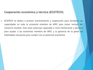 Cooperación económica y técnica (ECOTECH)
 ECOTECH se dedica a proveer entrenamiento y cooperación para fortalecer las
capacidades en toda la economía miembro de APEC para tomar ventaja del
comercio mundial. Esta zona construye capacidad a nivel institucional y personal
para ayudar a las economías miembro de APEC y la ganancia de la gente las
habilidades necesarias para cumplir con su potencial económico
 