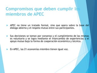 Compromisos que deben cumplir los
miembros de APEC
 APEC no tiene un tratado formal, sino que opera sobre la base del
diálogo abierto y el respeto mutuo entre sus participantes.
 Sus decisiones se toman por consenso y el cumplimiento de las mismas
es voluntario y se logra mediante el intercambio de experiencias y el
apoyo mutuo bajo la forma de cooperación económica y técnica.
 En APEC, las 21 economías miembro tienen igual voz.
 