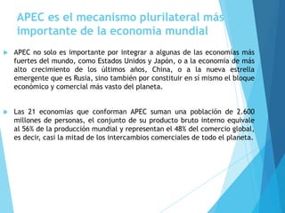 APEC es el mecanismo plurilateral más
importante de la economía mundial
 APEC no solo es importante por integrar a algunas de las economías más
fuertes del mundo, como Estados Unidos y Japón, o a la economía de más
alto crecimiento de los últimos años, China, o a la nueva estrella
emergente que es Rusia, sino también por constituir en sí mismo el bloque
económico y comercial más vasto del planeta.
 Las 21 economías que conforman APEC suman una población de 2.600
millones de personas, el conjunto de su producto bruto interno equivale
al 56% de la producción mundial y representan el 48% del comercio global,
es decir, casi la mitad de los intercambios comerciales de todo el planeta.
 
