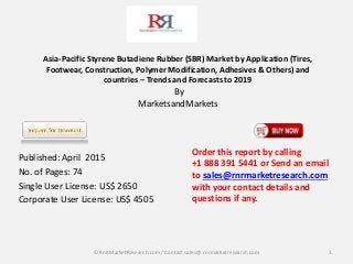 Asia-Pacific Styrene Butadiene Rubber (SBR) Market by Application (Tires,
Footwear, Construction, Polymer Modification, Adhesives & Others) and
countries – Trends and Forecasts to 2019
By
MarketsandMarkets
Published: April 2015
No. of Pages: 74
Single User License: US$ 2650
Corporate User License: US$ 4505
1
Order this report by calling
+1 888 391 5441 or Send an email
to sales@rnrmarketresearch.com
with your contact details and
questions if any.
© RnRMarketResearch com / Contact sales@ rnrmarketresearch.com
 