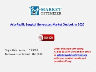 Asia-Pacific Surgical Generators Market Outlook to 2020 
Single User License : US$ 3000 
Corporate User License : US$ 9000 
Order this report by calling 
+1 888 391 5441 or Send an email 
to sales@marketoptimizer.org 
with your contact details and 
questions if any. 
1 
 