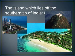 The island which lies off the
southern tip of India: Sri Lanka
 