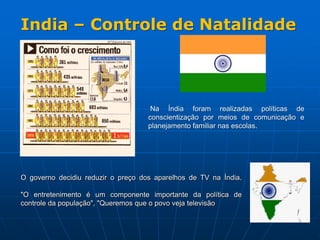 O governo decidiu reduzir o preço dos aparelhos de TV na Índia.
"O entretenimento é um componente importante da política de
controle da população", "Queremos que o povo veja televisão
Na Índia foram realizadas políticas de
conscientização por meios de comunicação e
planejamento familiar nas escolas.
India – Controle de Natalidade
 