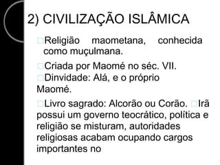 2) CIVILIZAÇÃO ISLÂMICA
Religião maometana, conhecida
como muçulmana.
Criada por Maomé no séc. VII.
Dinvidade: Alá, e o próprio
Maomé.
Livro sagrado: Alcorão ou Corão. Irã
possui um governo teocrático, política e
religião se misturam, autoridades
religiosas acabam ocupando cargos
importantes no
 
