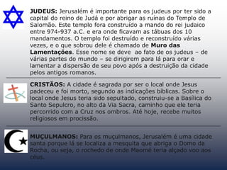 JUDEUS: Jerusalém é importante para os judeus por ter sido a
capital do reino de Judá e por abrigar as ruínas do Templo de
Salomão. Este templo fora construído a mando do rei judaico
entre 974-937 a.C. e era onde ficavam as tábuas dos 10
mandamentos. O templo foi destruído e reconstruído várias
vezes, e o que sobrou dele é chamado de Muro das
Lamentações. Esse nome se deve ao fato de os judeus – de
várias partes do mundo – se dirigirem para lá para orar e
lamentar a dispersão de seu povo após a destruição da cidade
pelos antigos romanos.
CRISTÃOS: A cidade é sagrada por ser o local onde Jesus
padeceu e foi morto, segundo as indicações bíblicas. Sobre o
local onde Jesus teria sido sepultado, construiu-se a Basílica do
Santo Sepulcro, no alto da Via Sacra, caminho que ele teria
percorrido com a Cruz nos ombros. Até hoje, recebe muitos
religiosos em procissão.
MUÇULMANOS: Para os muçulmanos, Jerusalém é uma cidade
santa porque lá se localiza a mesquita que abriga o Domo da
Rocha, ou seja, o rochedo de onde Maomé teria alçado voo aos
céus.
 
