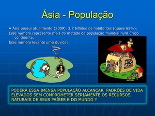 Ásia - População
A Ásia possui atualmente (2009), 3,7 bilhões de habitantes (quase 65%).
Esse número represente mais da metade da população mundial num único
continente.
Esse número levante uma dúvida:
PODERÁ ESSA IMENSA POPULAÇÃO ALCANÇAR PADRÕES DE VIDA
ELEVADOS SEM COMPROMETER SERIAMENTE OS RECURSOS
NATURAIS DE SEUS PAÍSES E DO MUNDO ?
 