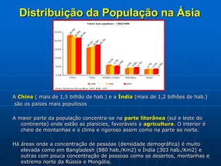 Distribuição da População na Ásia
A China ( mais de 1,5 bilhão de hab.) e a Índia (mais de 1,2 bilhões de hab.)
são os países mais populosos
A maior parte da população concentra-se na parte litorânea (sul e leste do
continente) onde estão as planícies, favoráveis a agricultura. O interior é
cheio de montanhas e o clima e rigoroso assim como na parte ao norte.
Há áreas onde a concentração de pessoas (densidade demográfica) é muito
elevada como em Bangladesh (880 hab./Km2) e Índia (303 hab./Km2) e
outras com pouca concentração de pessoas como os desertos, montanhas e
extremo norte da Rússia e Mongólia.
 