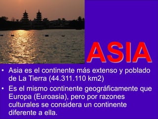 ASIA

• Asia es el continente más extenso y poblado
de La Tierra (44.311.110 km2)
• Es el mismo continente geográficamente que
Europa (Euroasia), pero por razones
culturales se considera un continente
diferente a ella.

 