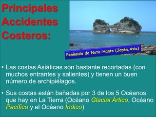 Principales
Accidentes
Costeros:
• Las costas Asiáticas son bastante recortadas (con
muchos entrantes y salientes) y tienen un buen
número de archipiélagos.
• Sus costas están bañadas por 3 de los 5 Océanos
que hay en La Tierra (Océano Glacial Ártico, Océano
Pacífico y el Océano Índico)

 