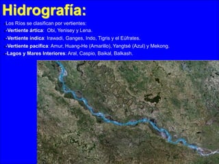 Hidrografía:
Los Ríos se clasifican por vertientes:
-Vertiente ártica: Obi, Yenisey y Lena.




-Vertiente índica: Irawadi, Ganges, Indo, Tigris y el Eúfrates.

-Vertiente pacífica: Amur, Huang-He (Amarillo), Yangtsé (Azul) y Mekong.
-Lagos y Mares Interiores: Aral, Caspio, Baikal, Balkash.


 