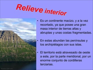 • Es un continente macizo, y a la vez
recortado, ya que posee una gran
masa interior de tierras altas y
abruptas y unas costas fragmentadas.

• En estas abundan las penínsulas y
los archipiélagos con sus islas.
• El territorio está atravesado de oeste
a este, por la parte meridional, por un
enorme conjunto de cordilleras
terciarias.

 