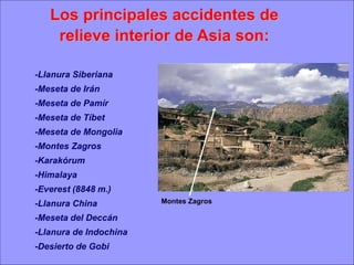 Los principales accidentes de
relieve interior de Asia son:
-Llanura Siberiana

-Meseta de Irán
-Meseta de Pamír
-Meseta de Tíbet
-Meseta de Mongolia
-Montes Zagros
-Karakórum
-Himalaya

-Everest (8848 m.)
-Llanura China

-Meseta del Deccán
-Llanura de Indochina
-Desierto de Gobi

Montes Zagros

 
