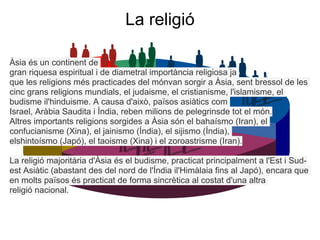 La religió

Àsia és un continent de
gran riquesa espiritual i de diametral importància religiosa ja
que les religions més practicades del mónvan sorgir a Àsia, sent bressol de les
cinc grans religions mundials, el judaisme, el cristianisme, l'islamisme, el
budisme il'hinduisme. A causa d'això, països asiàtics com
Israel, Aràbia Saudita i Índia, reben milions de pelegrinsde tot el món.
Altres importants religions sorgides a Àsia són el bahaísmo (Iran), el
confucianisme (Xina), el jainismo (Índia), el sijismo (Índia),
elshintoísmo (Japó), el taoisme (Xina) i el zoroastrisme (Iran).

La religió majoritària d'Àsia és el budisme, practicat principalment a l'Est i Sud-
est Asiàtic (abastant des del nord de l'Índia il'Himàlaia fins al Japó), encara que
en molts països és practicat de forma sincrètica al costat d'una altra
religió nacional.
 