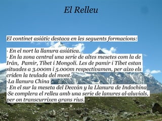 El Relleu


El continet asiátic destaca en les seguents formacions:

· En el nort la llanura asiática.
· En la zona central una serie de altes mesetes com la de
Irán, Pamir, Tíbet i Mongoli. Les de pamir i Tíbet estan
situades a 3.000m i 5.000m respectivamen, per aixo els
criden la teulada del mont.
·La llanura China
· En el sur la meseta del Deccán y la Llanura de Indochina
·Se complera el relleu amb una serie de lanures al·aluvials,
per on transcurrixen grans rius.
 