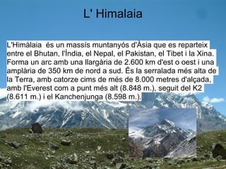 L' Himalaia

L'Himàlaia és un massís muntanyós d'Àsia que es reparteix
entre el Bhutan, l'Índia, el Nepal, el Pakistan, el Tibet i la Xina.
Forma un arc amb una llargària de 2.600 km d'est o oest i una
amplària de 350 km de nord a sud. És la serralada més alta de
la Terra, amb catorze cims de més de 8.000 metres d'alçada,
amb l'Everest com a punt més alt (8.848 m.), seguit del K2
(8.611 m.) i el Kanchenjunga (8.598 m.).
 