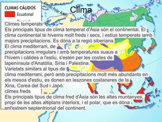 Clima
Climes temperats
Els principals tipus de clima temperat d'Àsia són el continental. El
clima continental té hiverns molt freds i secs, i estius temperats iamb
majors precipitacions. Es dóna a la regió siberiana.
El clima mediterrani, de
precipitacions irregulars i amb temperatures suaus a
l'hivern i càlides a l'estiu, s'estén per les costes de
lapenínsula d'Anatòlia, Síria i Palestina.
Varietats similars al tipus de
clima mediterrani, però amb precipitacions molt més abundants en
els mesos d'estiu, es donen en leszones costaneres de la
Xina, Corea del Sud i Japó.
climes freds
Els principals tipus de clima fred d'Àsia són les altes muntanyes,
propi de les altes altiplans interiors, i el polar, que es dóna
enl'extrem septentrional del continent.
 