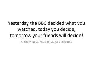 Yesterday the BBC decided what you watched, today you decide, tomorrow your friends will decide! Anthony Rose, Head of Digital at the BBC 